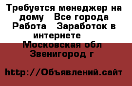 Требуется менеджер на дому - Все города Работа » Заработок в интернете   . Московская обл.,Звенигород г.